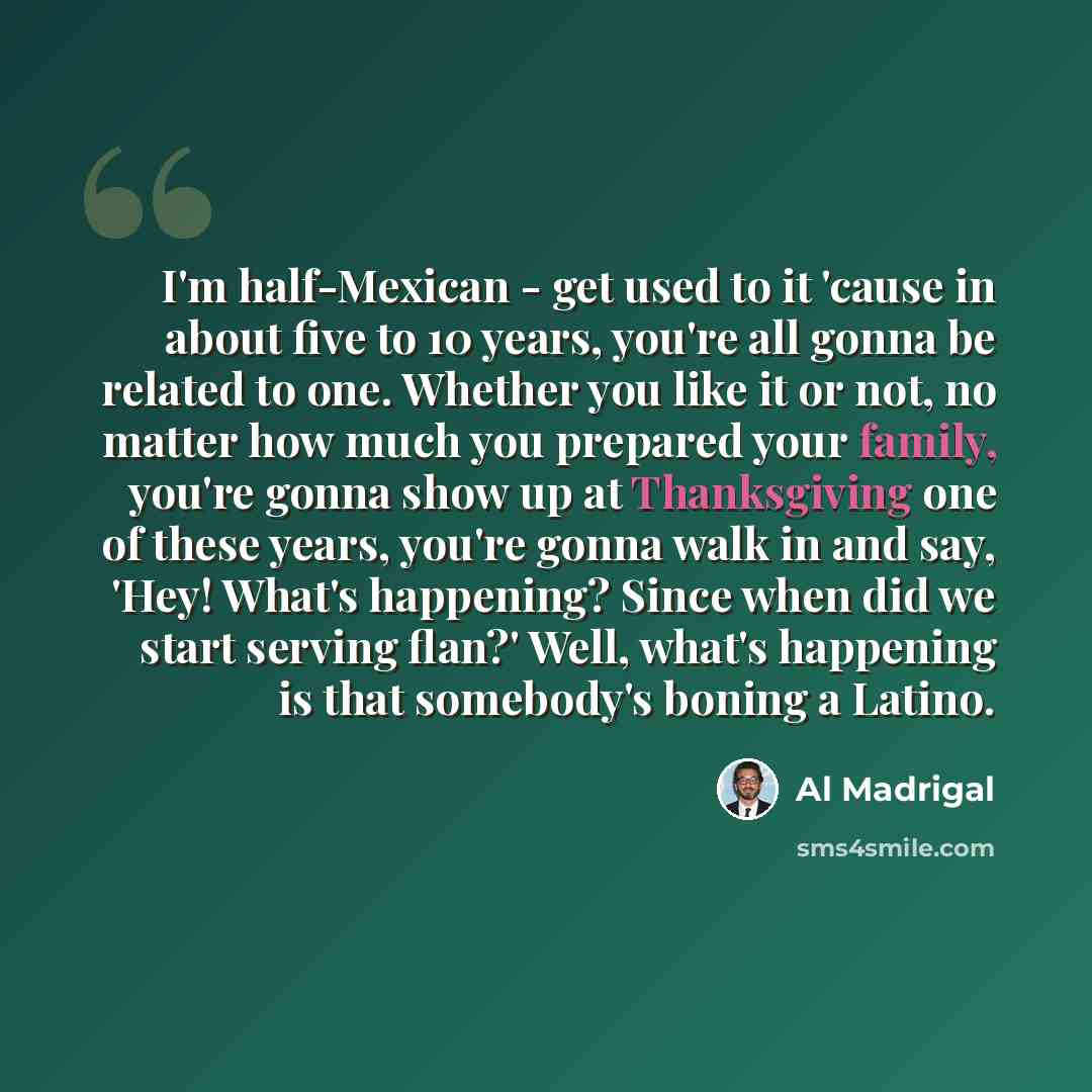 “I'm half-Mexican - get used to it 'cause in about five to 10 years, you're all gonna be related to one. Whether you like it or not, no matter how much you prepared your family, you're gonna show up at Thanksgiving one of these years, you're gonna walk in and say, 'Hey! What's happening? Since when…” quote by Al Madrigal