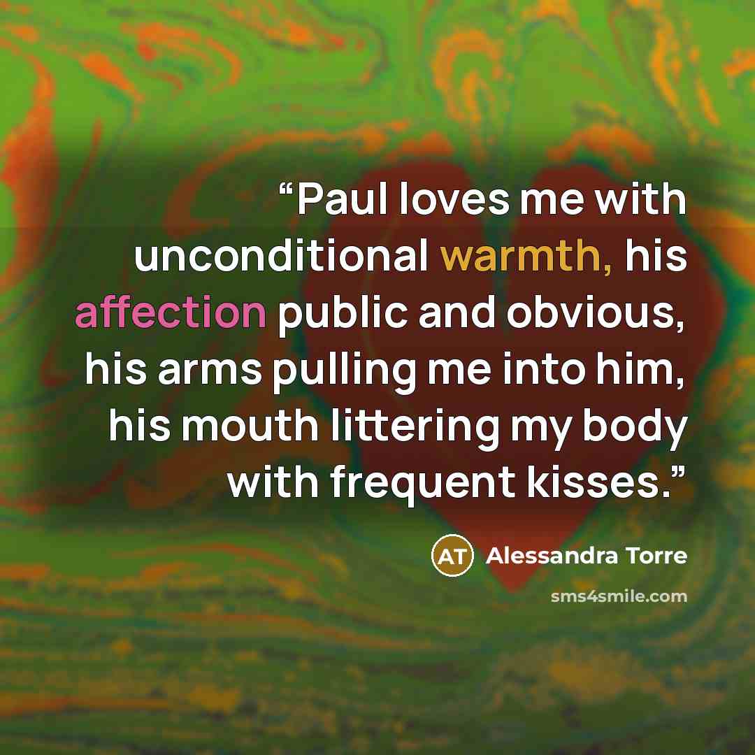 “Paul loves me with unconditional warmth, his affection public and obvious, his arms pulling me into him, his mouth littering my body with frequent kisses.” quote by Alessandra Torre
