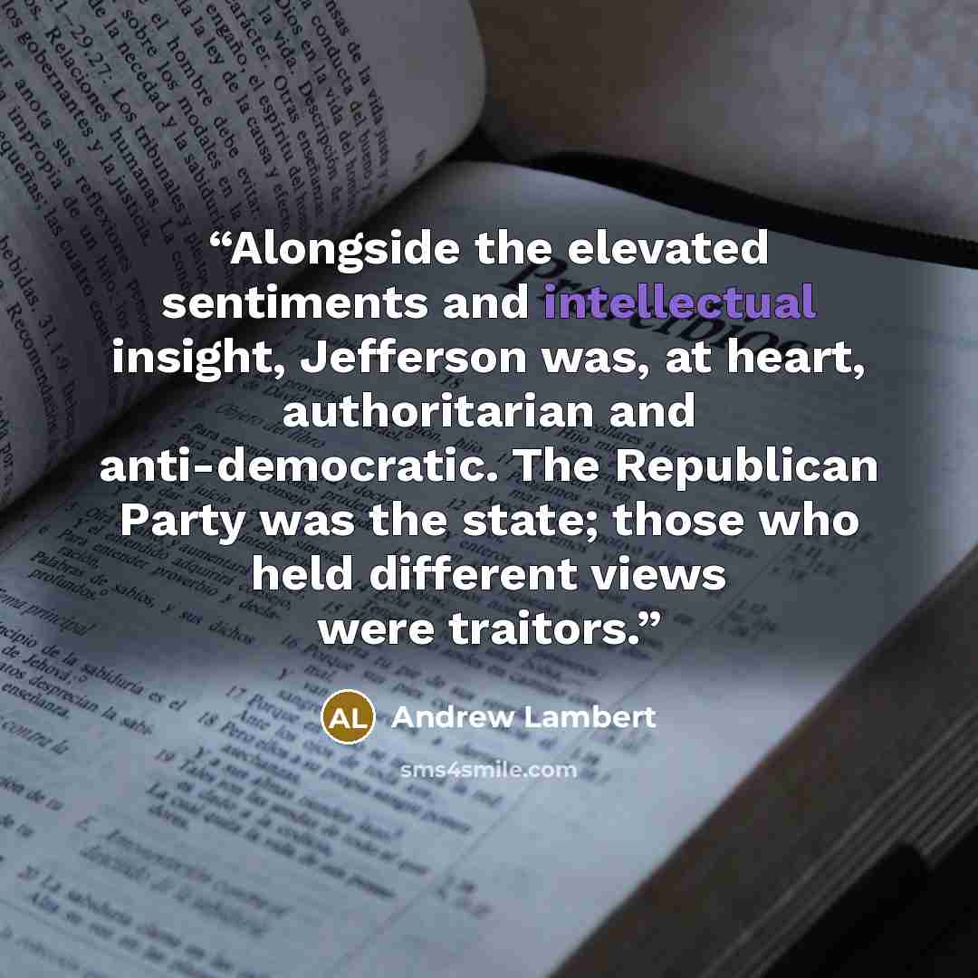 “Alongside the elevated sentiments and intellectual insight, Jefferson was, at heart, authoritarian and anti-democratic. The Republican Party was the state; those who held different views were traitors.” quote by Andrew Lambert