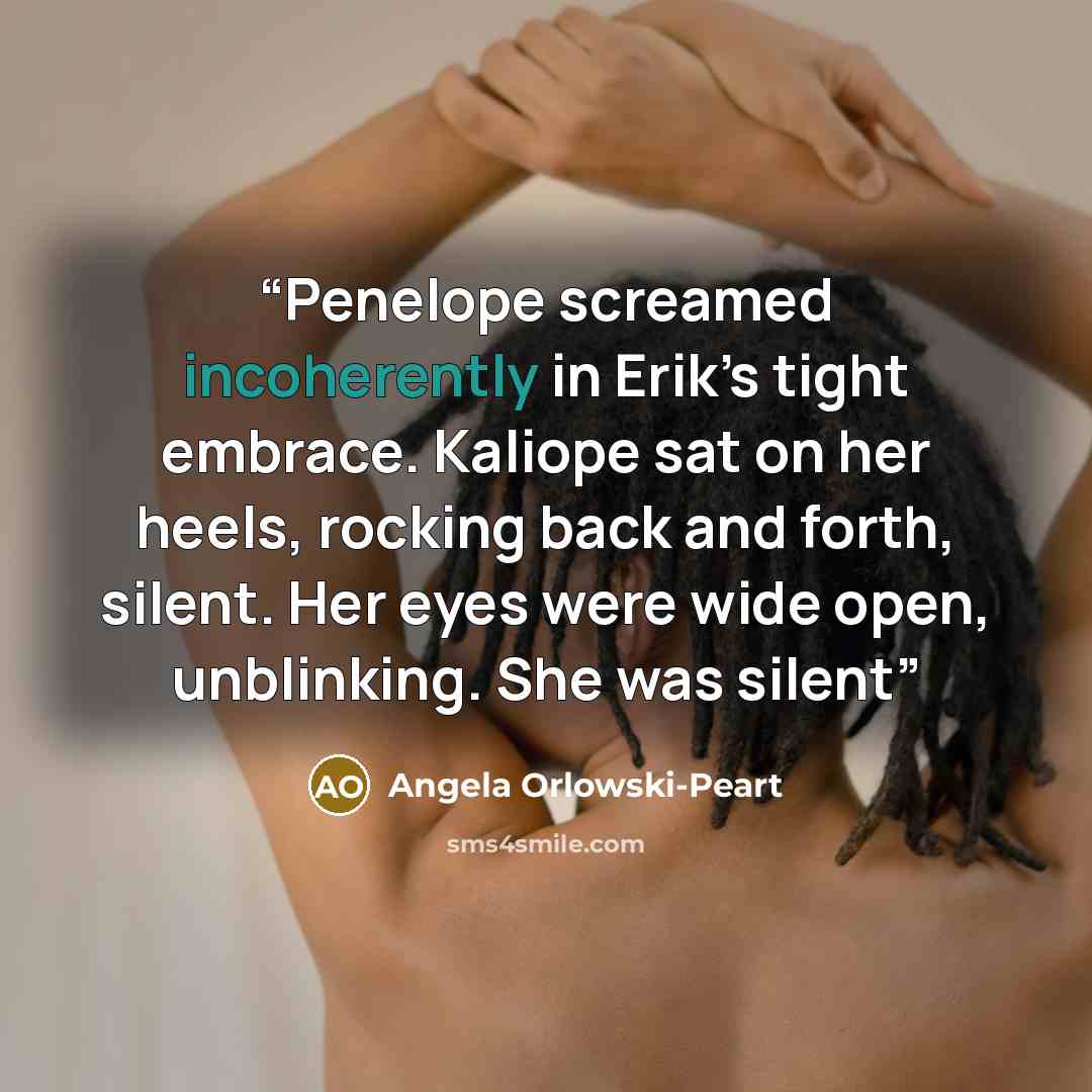 “Penelope screamed incoherently in Erik’s tight embrace. Kaliope sat on her heels, rocking back and forth, silent. Her eyes were wide open, unblinking. She was silent” quote by Angela Orlowski-Peart