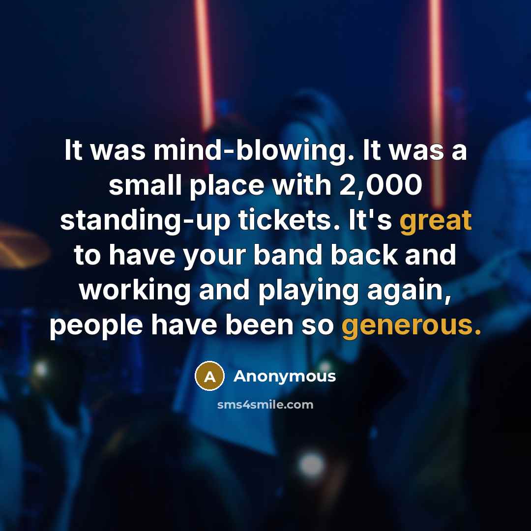 “It was mind-blowing. It was a small place with 2,000 standing-up tickets. It's great to have your band back and working and playing again, people have been so generous.” quote by Anonymous