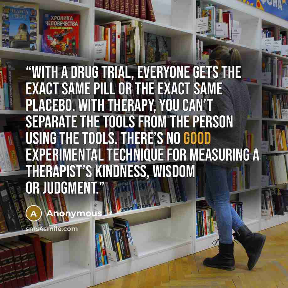 “With a drug trial, everyone gets the exact same pill or the exact same placebo. With therapy, you can’t separate the tools from the person using the tools. There’s no good experimental technique for measuring a therapist’s kindness, wisdom or judgment.” quote by Anonymous