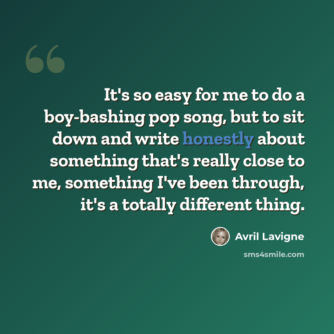 “It's so easy for me to do a boy-bashing pop song, but to sit down and write honestly about something that's really close to me, something I've been through, it's a totally different thing.” quote by Avril Lavigne