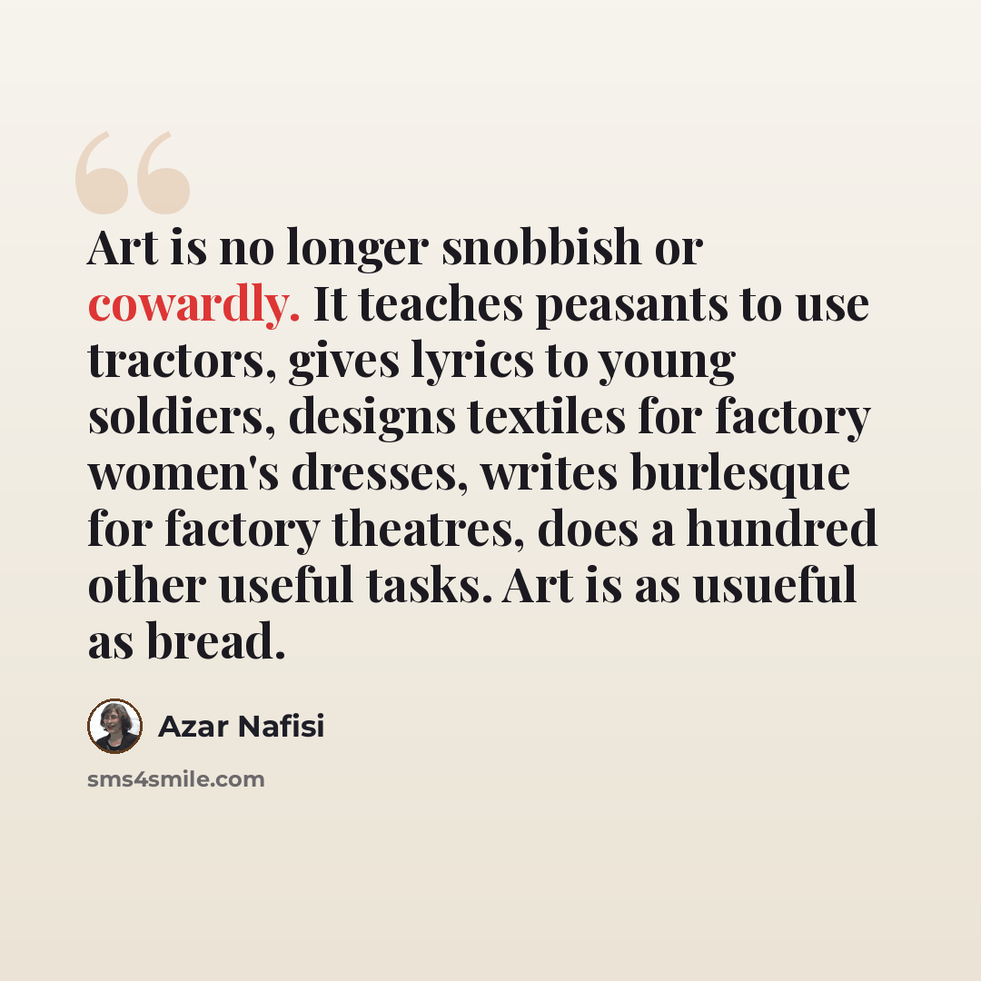 “Art is no longer snobbish or cowardly. It teaches peasants to use tractors, gives lyrics to young soldiers, designs textiles for factory women's dresses, writes burlesque for factory theatres, does a hundred other useful tasks. Art is as usueful as bread.” quote by Azar Nafisi