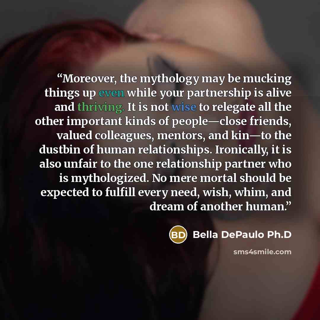 “Moreover, the mythology may be mucking things up even while your partnership is alive and thriving. It is not wise to relegate all the other important kinds of people—close friends, valued colleagues, mentors, and kin—to the dustbin of human relationships. Ironically, it is also unfair to the one…” quote by Bella DePaulo Ph.D