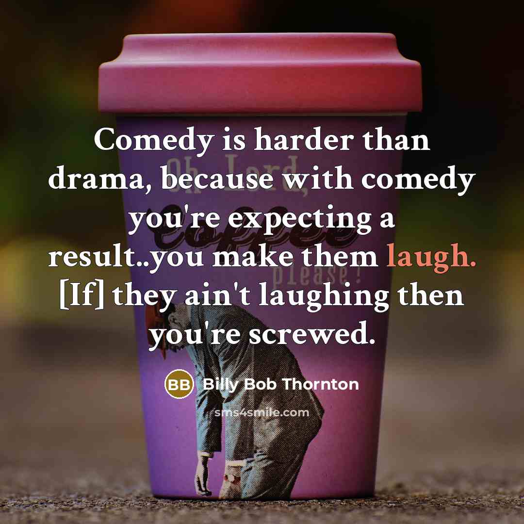 “Comedy is harder than drama, because with comedy you're expecting a result..you make them laugh. [If] they ain't laughing then you're screwed.” quote by Billy Bob Thornton