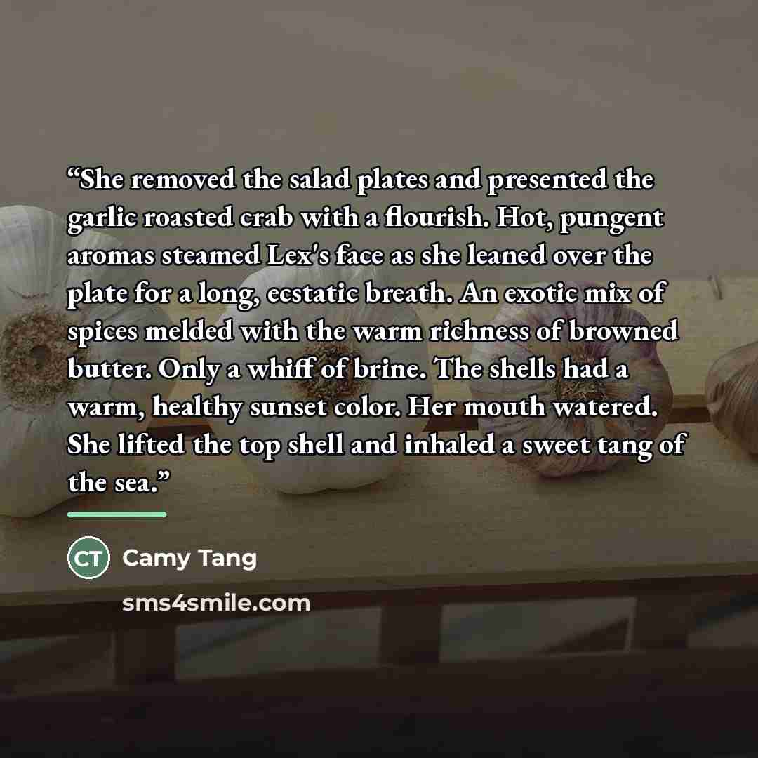 “She removed the salad plates and presented the garlic roasted crab with a flourish. Hot, pungent aromas steamed Lex's face as she leaned over the plate for a long, ecstatic breath. An exotic mix of spices melded with the warm richness of browned butter. Only a whiff of brine. The shells had a…” quote by Camy Tang