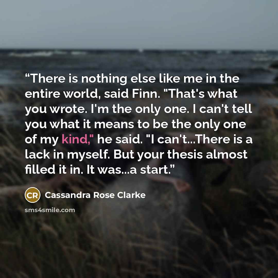 “There is nothing else like me in the entire world, said Finn. "That's what you wrote. I'm the only one. I can't tell you what it means to be the only one of my kind," he said. "I can't...There is a lack in myself. But your thesis almost filled it in. It was...a start.” quote by Cassandra Rose Clarke