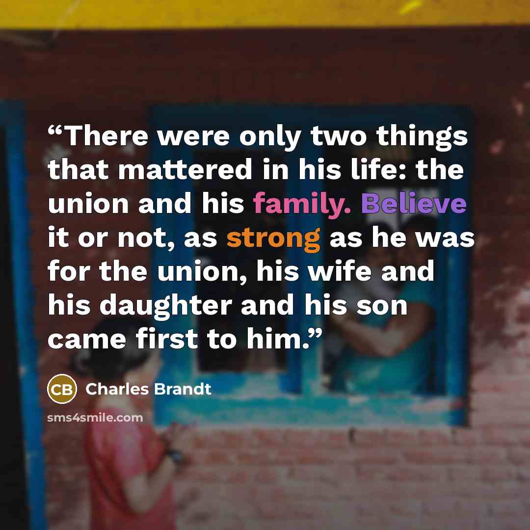 “There were only two things that mattered in his life: the union and his family. Believe it or not, as strong as he was for the union, his wife and his daughter and his son came first to him.” quote by Charles Brandt
