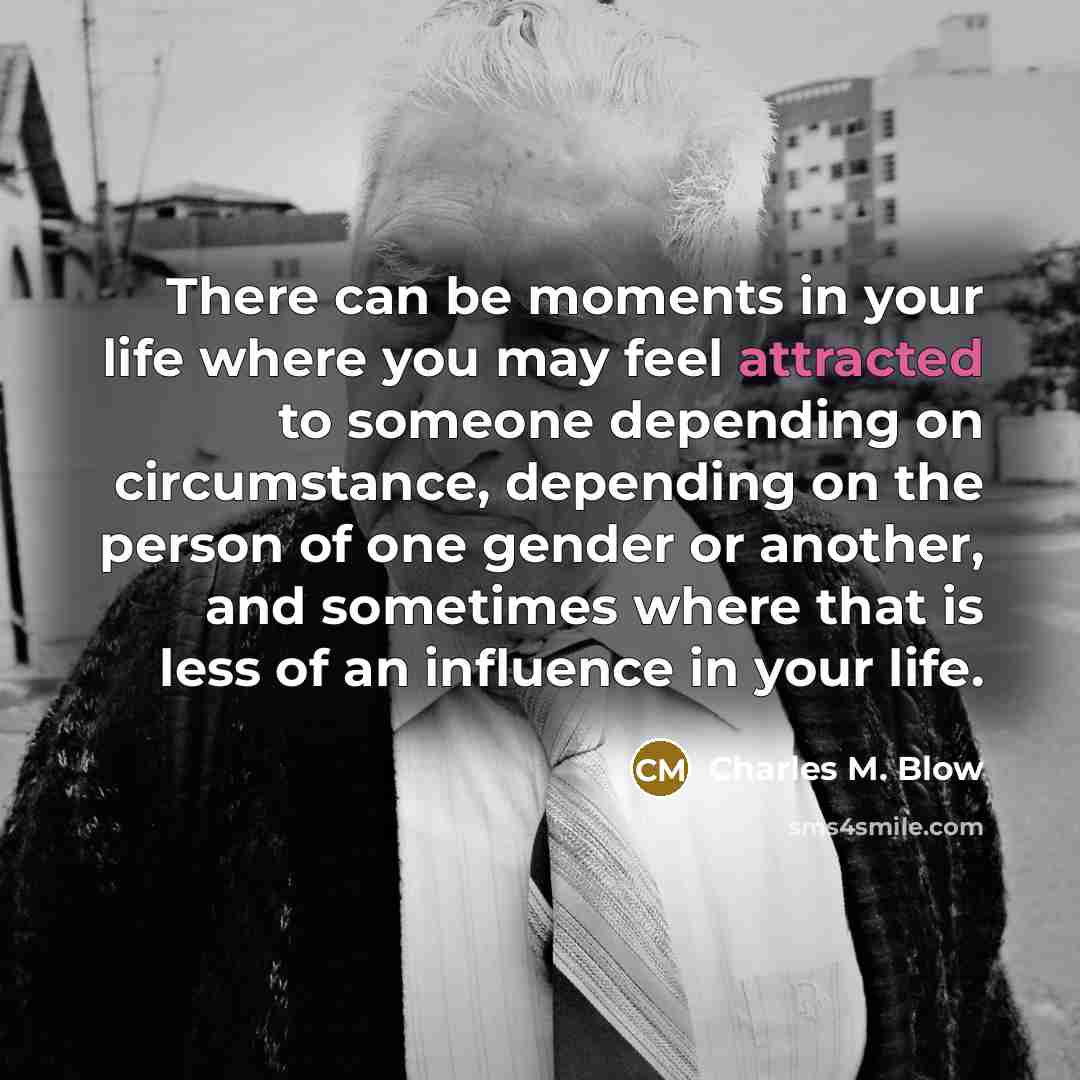 “There can be moments in your life where you may feel attracted to someone depending on circumstance, depending on the person of one gender or another, and sometimes where that is less of an influence in your life.” quote by Charles M. Blow