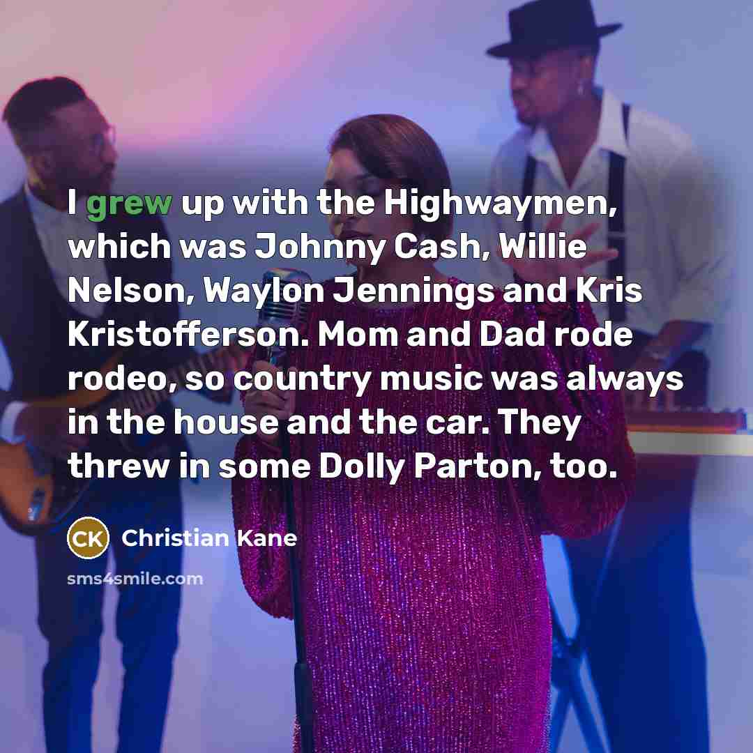 “I grew up with the Highwaymen, which was Johnny Cash, Willie Nelson, Waylon Jennings and Kris Kristofferson. Mom and Dad rode rodeo, so country music was always in the house and the car. They threw in some Dolly Parton, too.” quote by Christian Kane