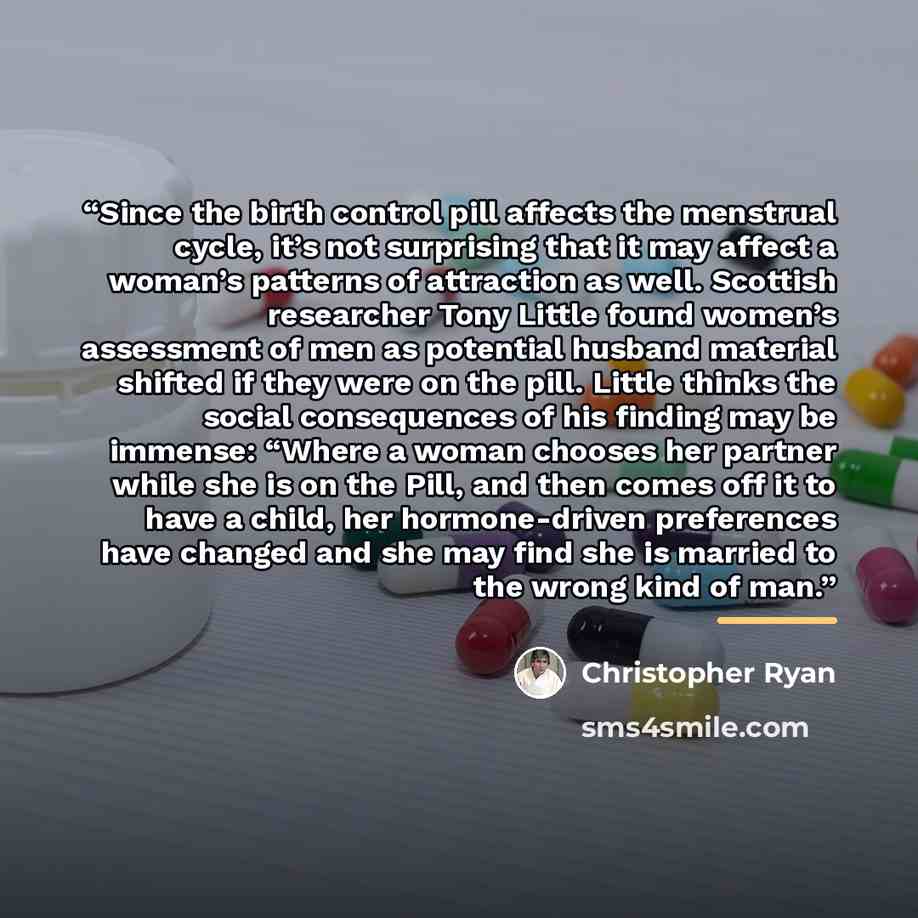 “Since the birth control pill affects the menstrual cycle, it’s not surprising that it may affect a woman’s patterns of attraction as well. Scottish researcher Tony Little found women’s assessment of men as potential husband material shifted if they were on the pill. Little thinks the social…” quote by Christopher Ryan