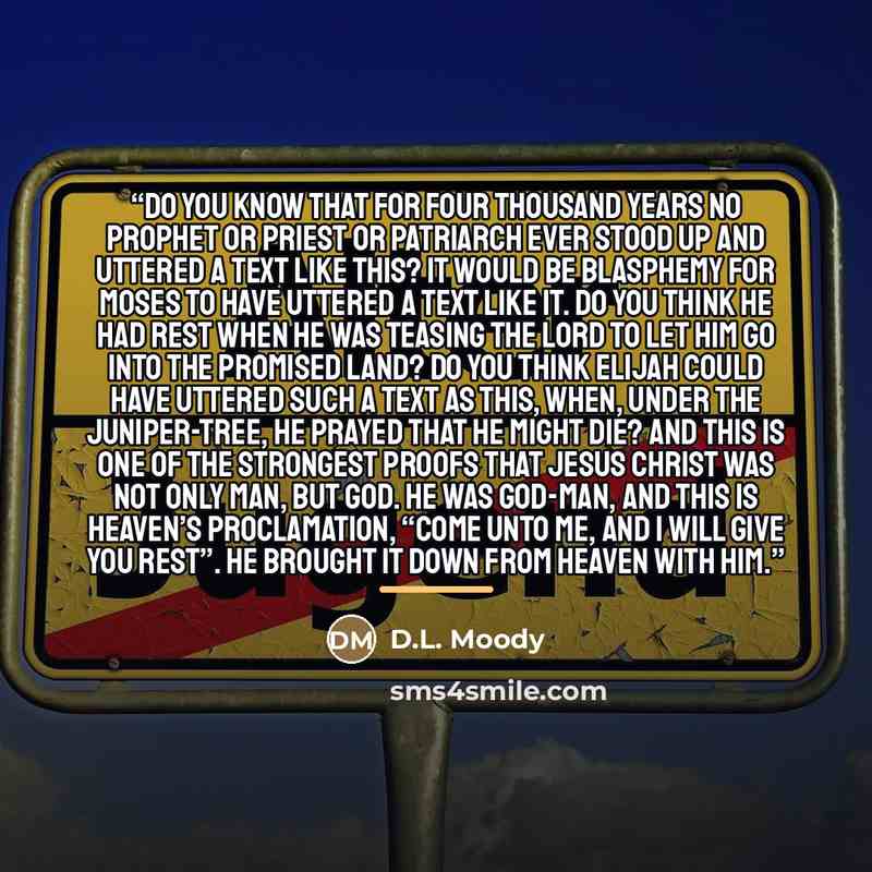 “Do you know that for four thousand years no prophet or priest or patriarch ever stood up and uttered a text like this? It would be blasphemy for Moses to have uttered a text like it. Do you think he had rest when he was teasing the Lord to let him go into the Promised Land? Do you think Elijah…” quote by D.L. Moody