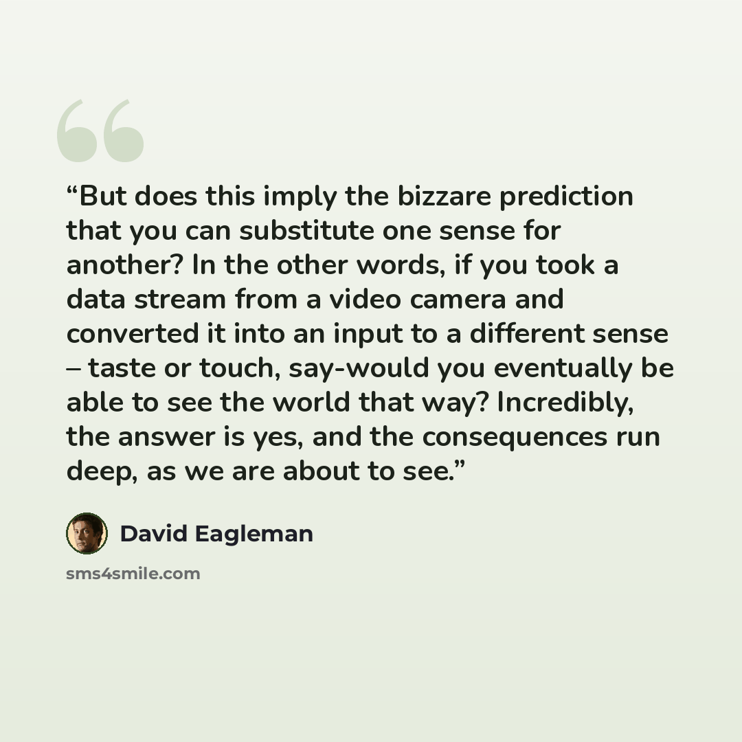“But does this imply the bizzare prediction that you can substitute one sense for another? In the other words, if you took a data stream from a video camera and converted it into an input to a different sense – taste or touch, say-would you eventually be able to see the world that way? Incredibly…” quote by David Eagleman
