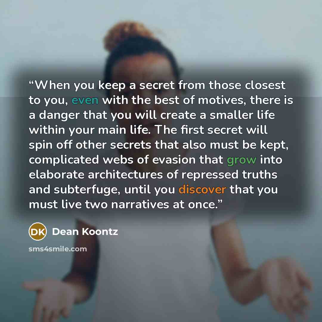 “When you keep a secret from those closest to you, even with the best of motives, there is a danger that you will create a smaller life within your main life. The first secret will spin off other secrets that also must be kept, complicated webs of evasion that grow into elaborate architectures of…” quote by Dean Koontz