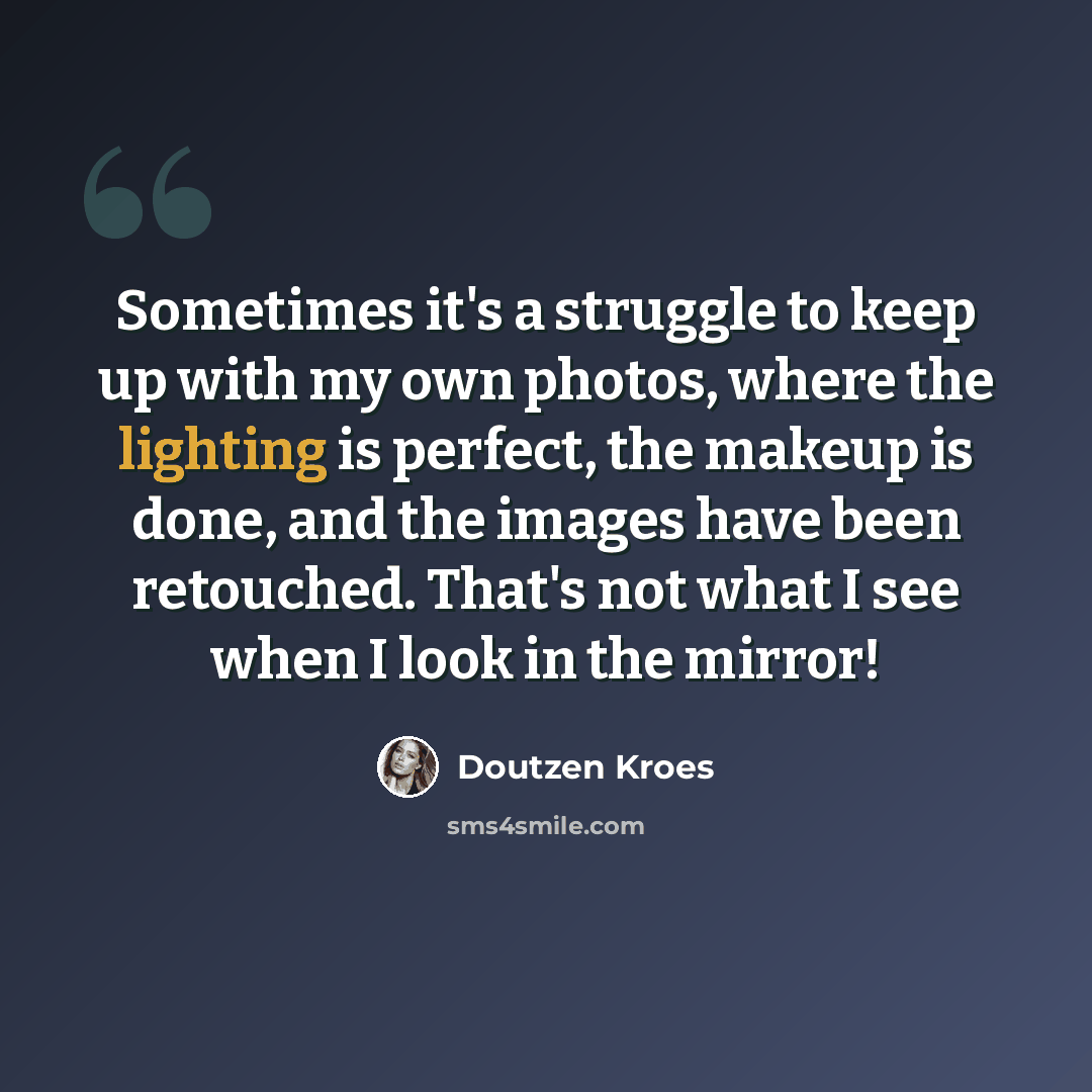 “Sometimes it's a struggle to keep up with my own photos, where the lighting is perfect, the makeup is done, and the images have been retouched. That's not what I see when I look in the mirror!” quote by Doutzen Kroes