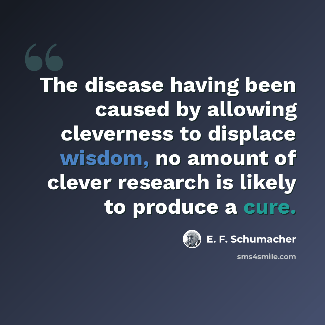 “The disease having been caused by allowing cleverness to displace wisdom, no amount of clever research is likely to produce a cure.” quote by E. F. Schumacher