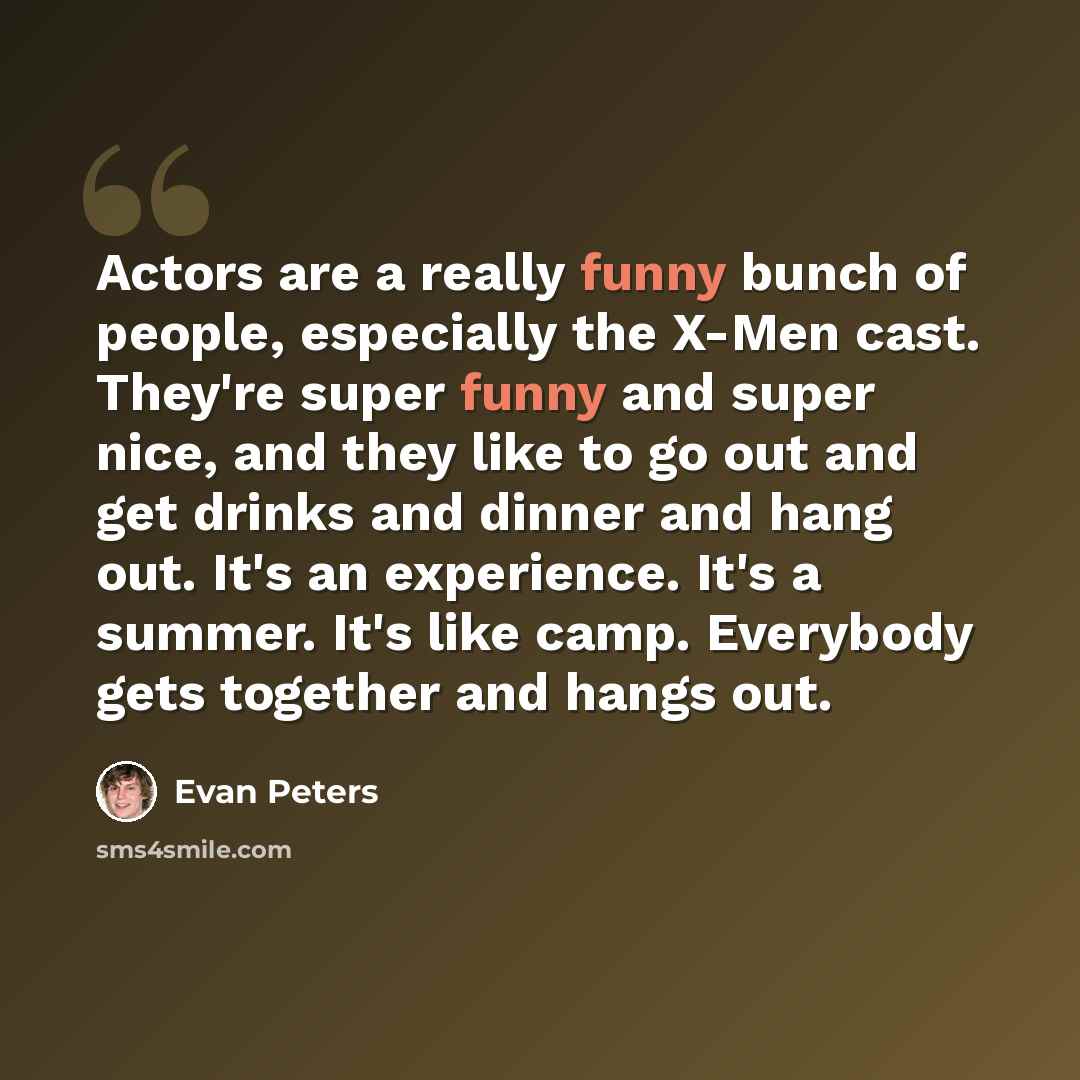 “Actors are a really funny bunch of people, especially the X-Men cast. They're super funny and super nice, and they like to go out and get drinks and dinner and hang out. It's an experience. It's a summer. It's like camp. Everybody gets together and hangs out.” quote by Evan Peters