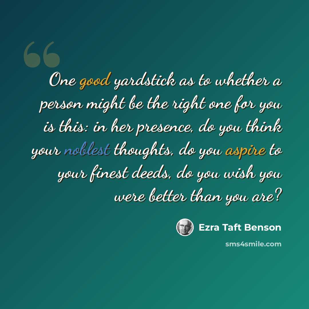“One good yardstick as to whether a person might be the right one for you is this: in her presence, do you think your noblest thoughts, do you aspire to your finest deeds, do you wish you were better than you are?” quote by Ezra Taft Benson
