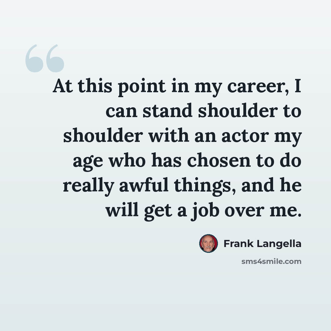 “At this point in my career, I can stand shoulder to shoulder with an actor my age who has chosen to do really awful things, and he will get a job over me.” quote by Frank Langella
