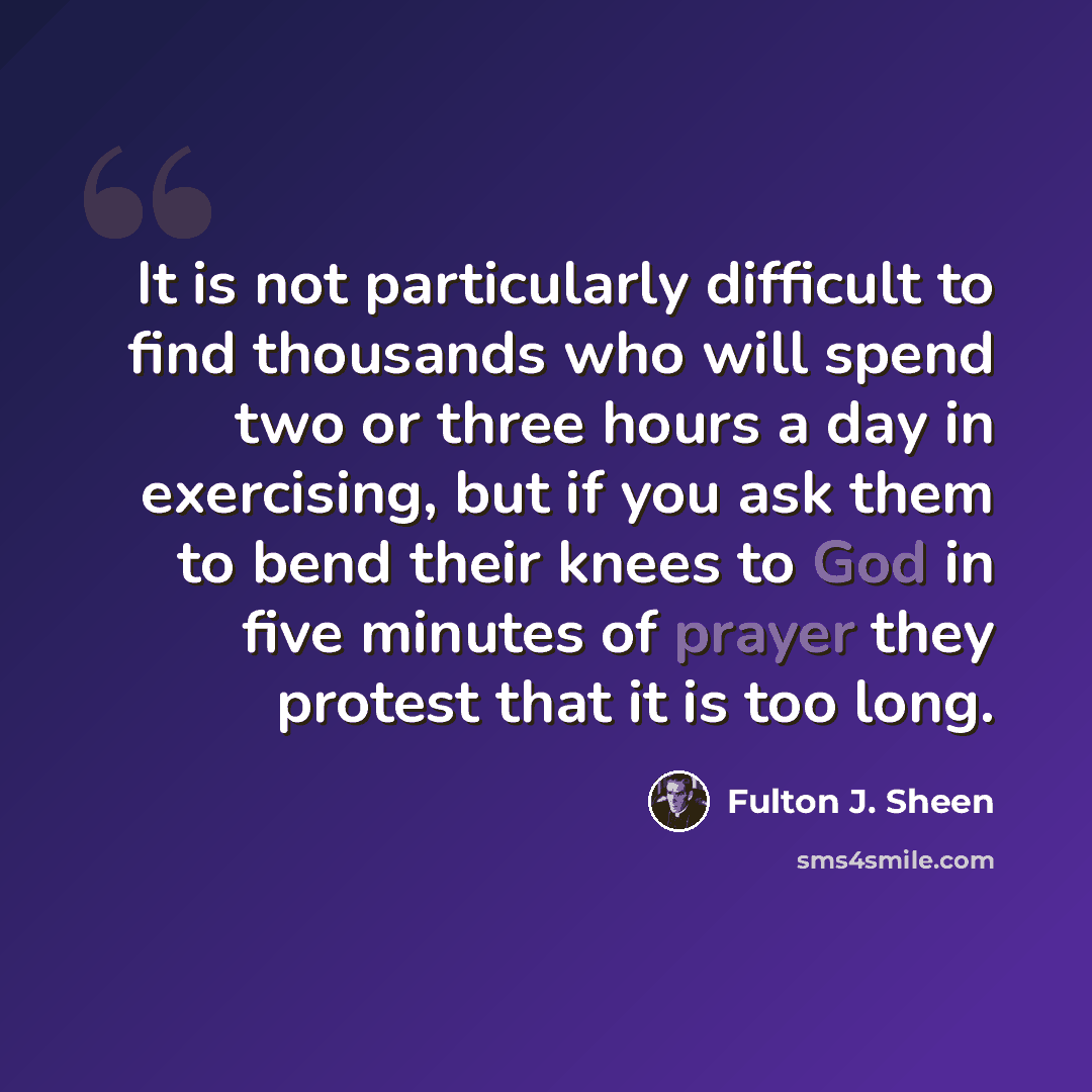 “It is not particularly difficult to find thousands who will spend two or three hours a day in exercising, but if you ask them to bend their knees to God in five minutes of prayer they protest that it is too long.” quote by Fulton J. Sheen