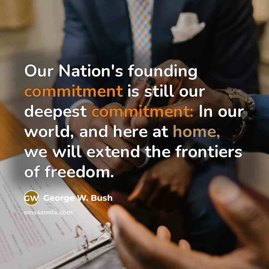 “Our Nation's founding commitment is still our deepest commitment: In our world, and here at home, we will extend the frontiers of freedom.” quote by George W. Bush