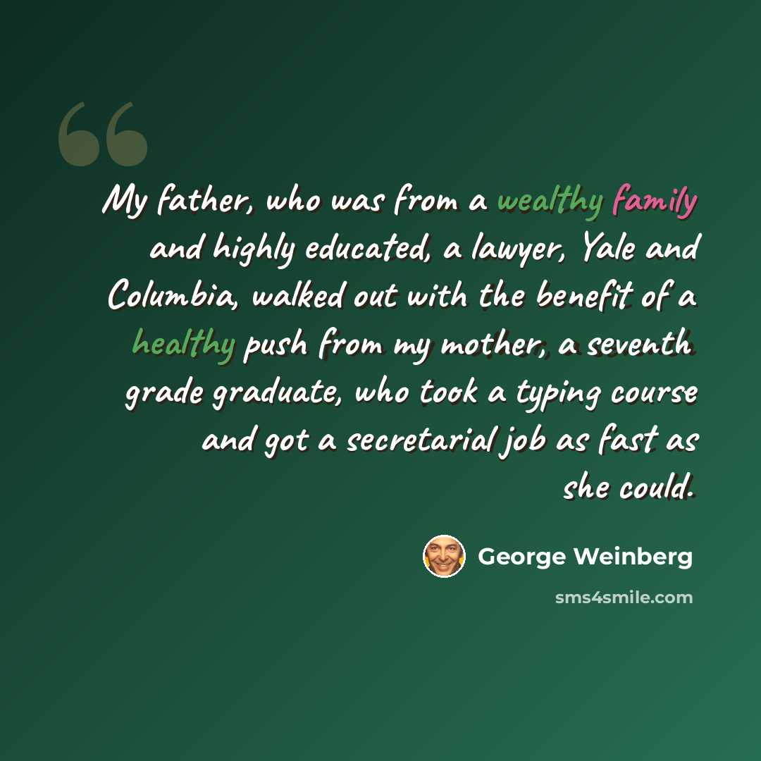 “My father, who was from a wealthy family and highly educated, a lawyer, Yale and Columbia, walked out with the benefit of a healthy push from my mother, a seventh grade graduate, who took a typing course and got a secretarial job as fast as she could.” quote by George Weinberg