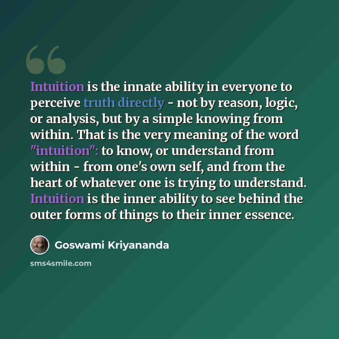 “Intuition is the innate ability in everyone to perceive truth directly - not by reason, logic, or analysis, but by a simple knowing from within. That is the very meaning of the word "intuition": to know, or understand from within - from one's own self, and from the heart of whatever one is trying…” quote by Goswami Kriyananda