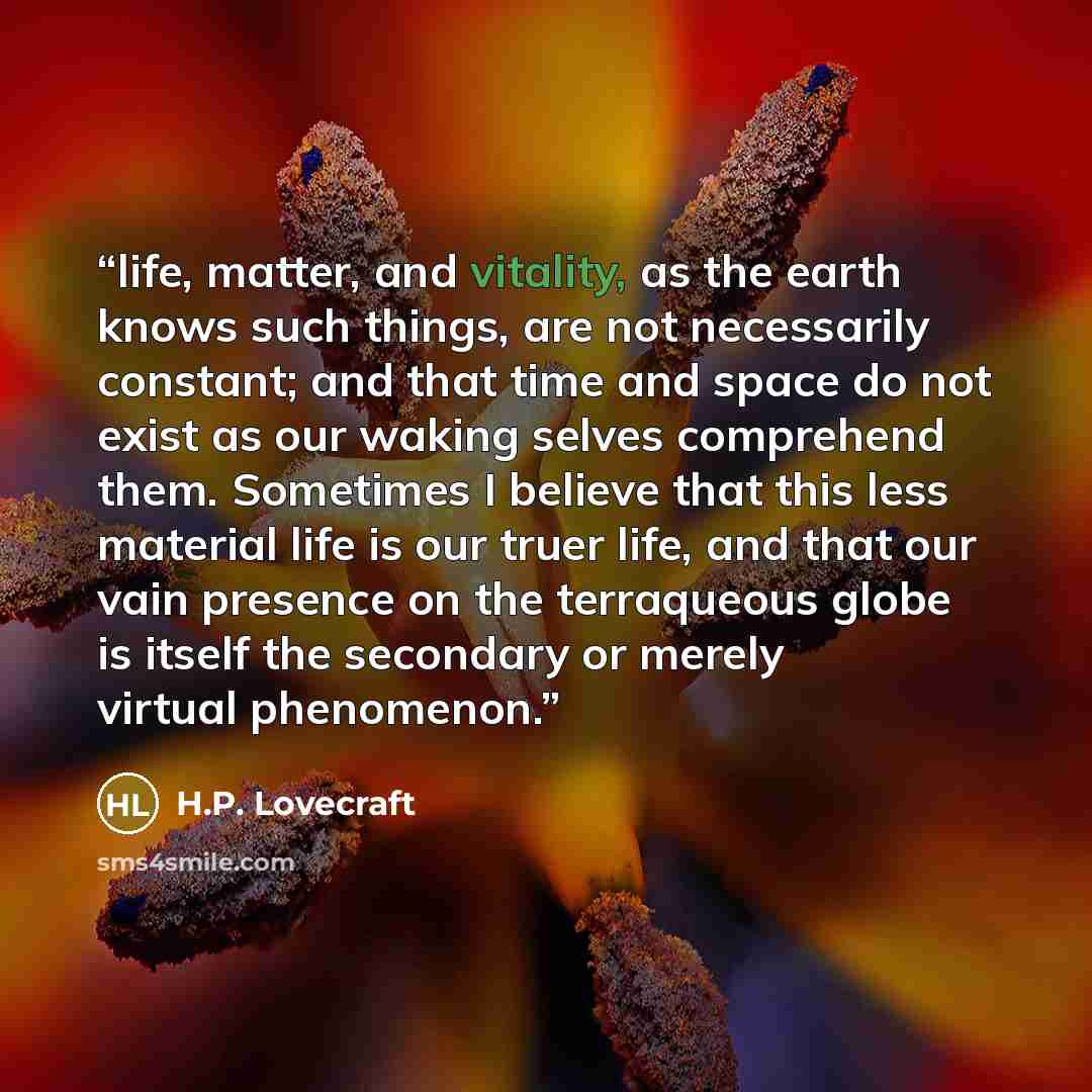 “life, matter, and vitality, as the earth knows such things, are not necessarily constant; and that time and space do not exist as our waking selves comprehend them. Sometimes I believe that this less material life is our truer life, and that our vain presence on the terraqueous globe is itself the…” quote by H.P. Lovecraft