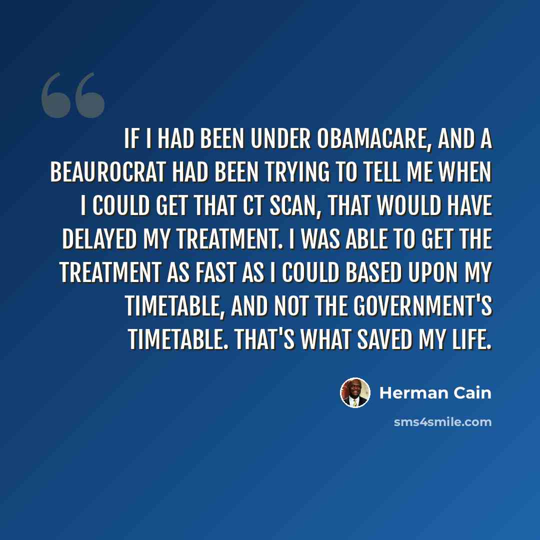 “If I had been under ObamaCare, and a beaurocrat had been trying to tell me when I could get that CT scan, that would have delayed my treatment. I was able to get the treatment as fast as I could based upon my timetable, and not the government's timetable. That's what saved my life.” quote by Herman Cain