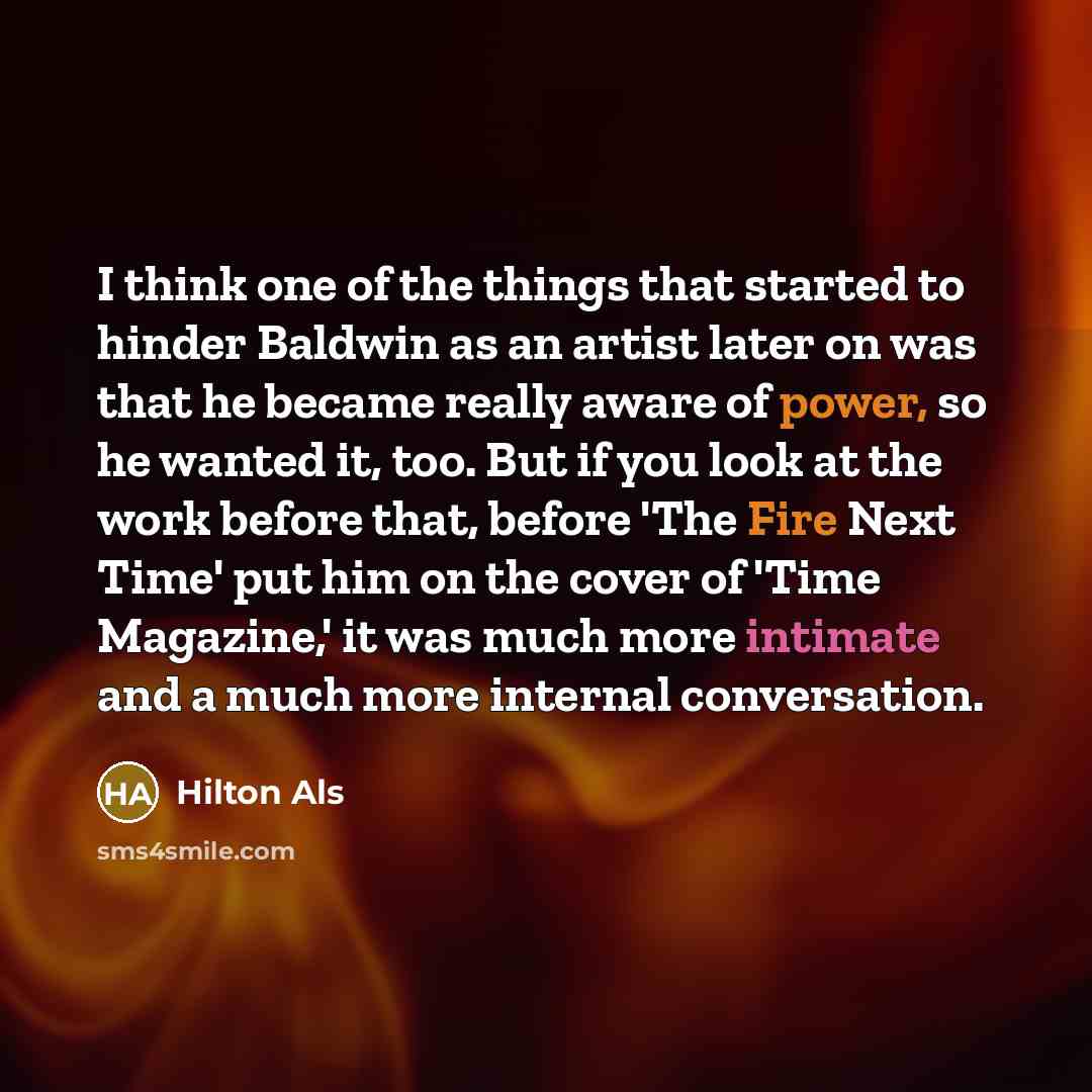 “I think one of the things that started to hinder Baldwin as an artist later on was that he became really aware of power, so he wanted it, too. But if you look at the work before that, before 'The Fire Next Time' put him on the cover of 'Time Magazine,' it was much more intimate and a much more…” quote by Hilton Als