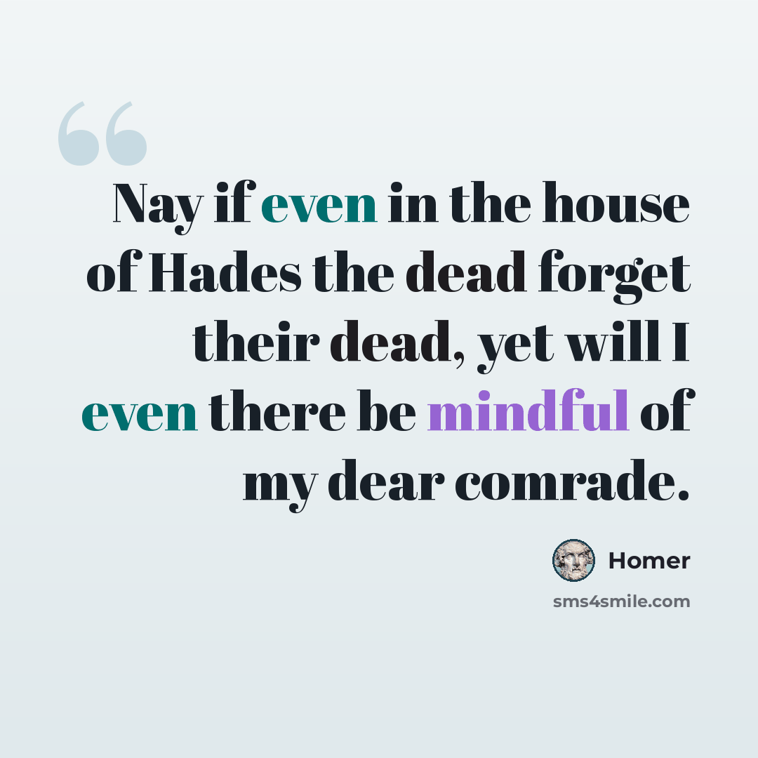 “Nay if even in the house of Hades the dead forget their dead, yet will I even there be mindful of my dear comrade.” quote by Homer