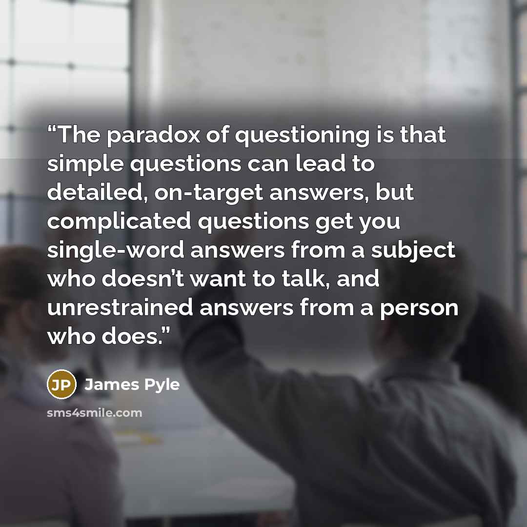 “The paradox of questioning is that simple questions can lead to detailed, on-target answers, but complicated questions get you single-word answers from a subject who doesn’t want to talk, and unrestrained answers from a person who does.” quote by James Pyle