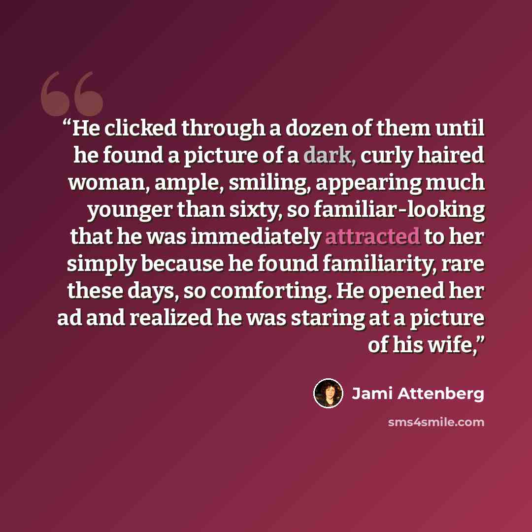 “He clicked through a dozen of them until he found a picture of a dark, curly haired woman, ample, smiling, appearing much younger than sixty, so familiar-looking that he was immediately attracted to her simply because he found familiarity, rare these days, so comforting. He opened her ad and…” quote by Jami Attenberg