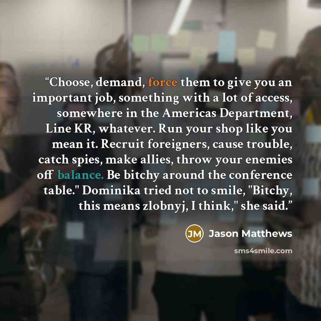 “Choose, demand, force them to give you an important job, something with a lot of access, somewhere in the Americas Department, Line KR, whatever. Run your shop like you mean it. Recruit foreigners, cause trouble, catch spies, make allies, throw your enemies off balance. Be bitchy around the…” quote by Jason Matthews