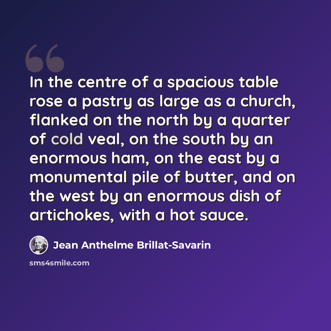 “In the centre of a spacious table rose a pastry as large as a church, flanked on the north by a quarter of cold veal, on the south by an enormous ham, on the east by a monumental pile of butter, and on the west by an enormous dish of artichokes, with a hot sauce.” quote by Jean Anthelme Brillat-Savarin