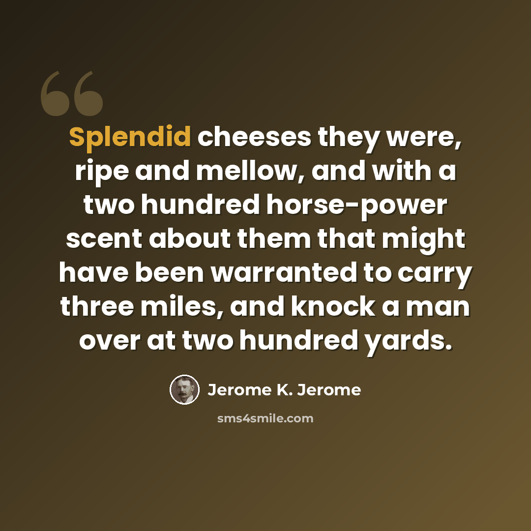“Splendid cheeses they were, ripe and mellow, and with a two hundred horse-power scent about them that might have been warranted to carry three miles, and knock a man over at two hundred yards.” quote by Jerome K. Jerome