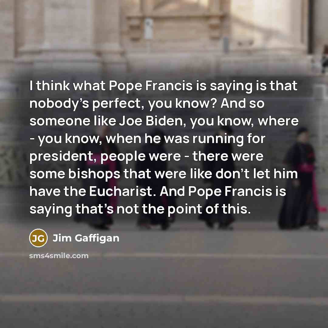 “I think what Pope Francis is saying is that nobody's perfect, you know? And so someone like Joe Biden, you know, where - you know, when he was running for president, people were - there were some bishops that were like don't let him have the Eucharist. And Pope Francis is saying that's not the…” quote by Jim Gaffigan