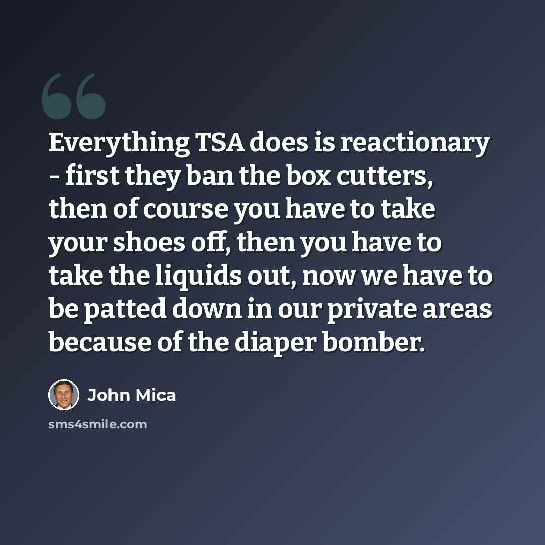 “Everything TSA does is reactionary - first they ban the box cutters, then of course you have to take your shoes off, then you have to take the liquids out, now we have to be patted down in our private areas because of the diaper bomber.” quote by John Mica