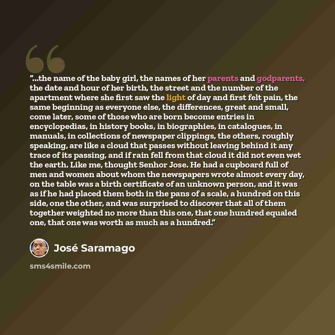 “...the name of the baby girl, the names of her parents and godparents, the date and hour of her birth, the street and the number of the apartment where she first saw the light of day and first felt pain, the same beginning as everyone else, the differences, great and small, come later, some of…” quote by José Saramago