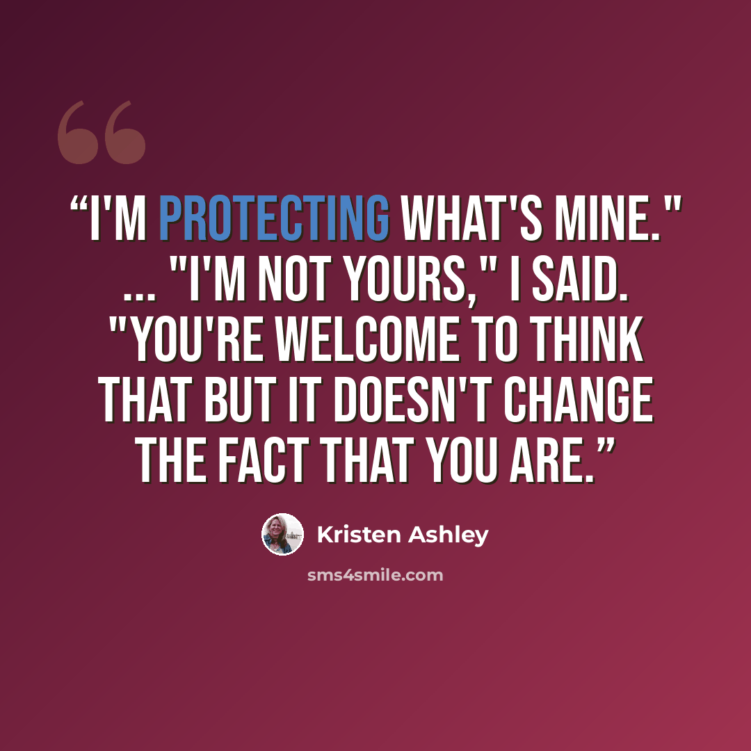 “I'm protecting what's mine." ... "I'm not yours," I said. "You're welcome to think that but it doesn't change the fact that you are.” quote by Kristen Ashley