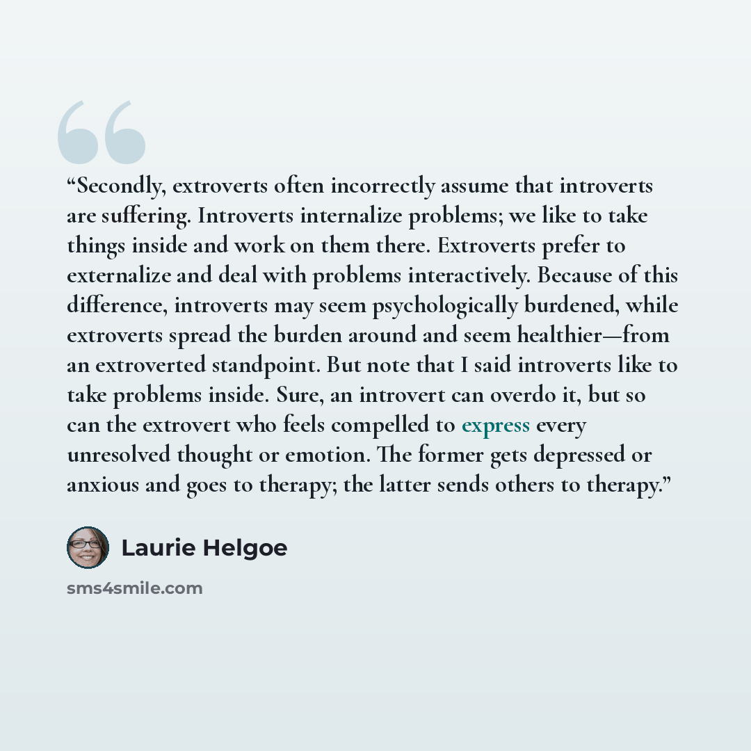 “Secondly, extroverts often incorrectly assume that introverts are suffering. Introverts internalize problems; we like to take things inside and work on them there. Extroverts prefer to externalize and deal with problems interactively. Because of this difference, introverts may seem psychologically…” quote by Laurie Helgoe