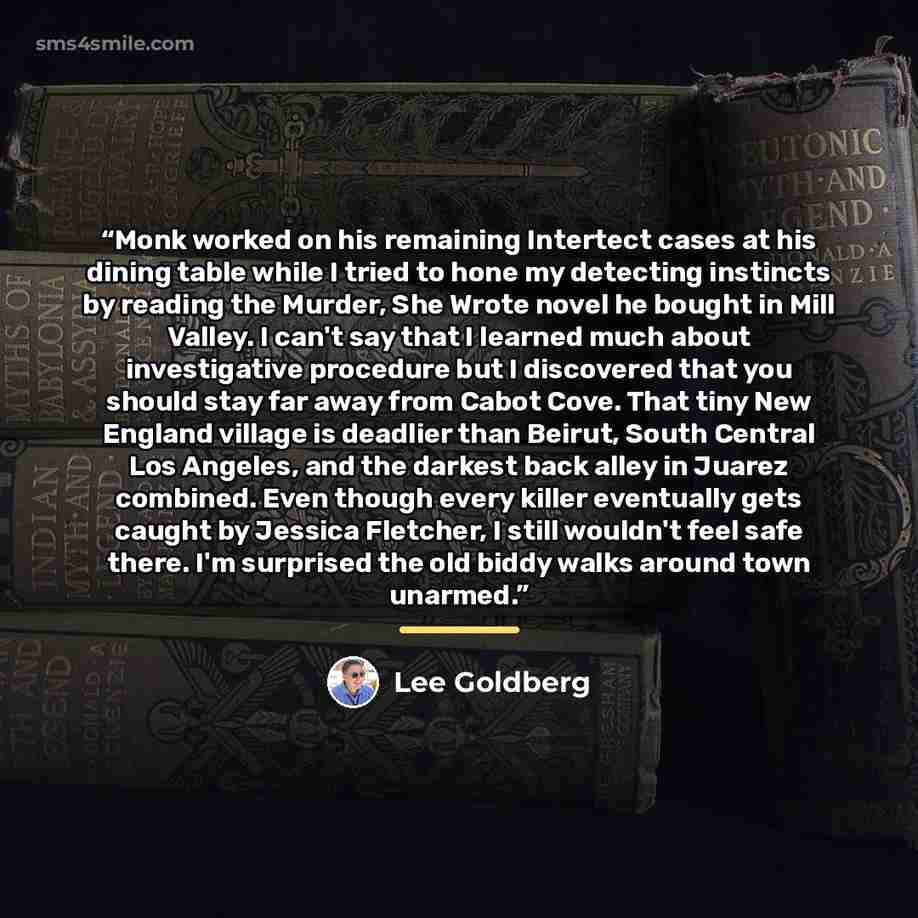 “Monk worked on his remaining Intertect cases at his dining table while I tried to hone my detecting instincts by reading the Murder, She Wrote novel he bought in Mill Valley. I can't say that I learned much about investigative procedure but I discovered that you should stay far away from Cabot…” quote by Lee Goldberg