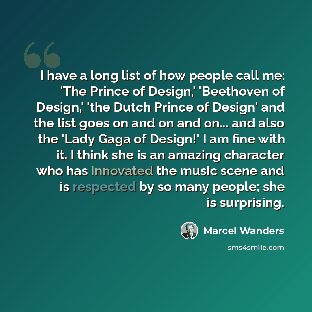 “I have a long list of how people call me: 'The Prince of Design,' 'Beethoven of Design,' 'the Dutch Prince of Design' and the list goes on and on and on... and also the 'Lady Gaga of Design!' I am fine with it. I think she is an amazing character who has innovated the music scene and is respected…” quote by Marcel Wanders