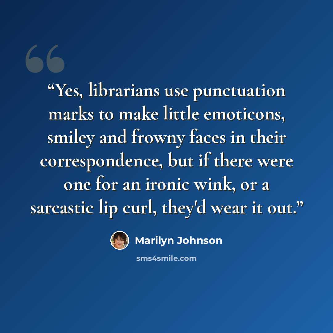“Yes, librarians use punctuation marks to make little emoticons, smiley and frowny faces in their correspondence, but if there were one for an ironic wink, or a sarcastic lip curl, they'd wear it out.” quote by Marilyn Johnson