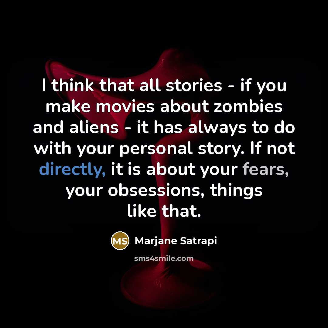 “I think that all stories - if you make movies about zombies and aliens - it has always to do with your personal story. If not directly, it is about your fears, your obsessions, things like that.” quote by Marjane Satrapi