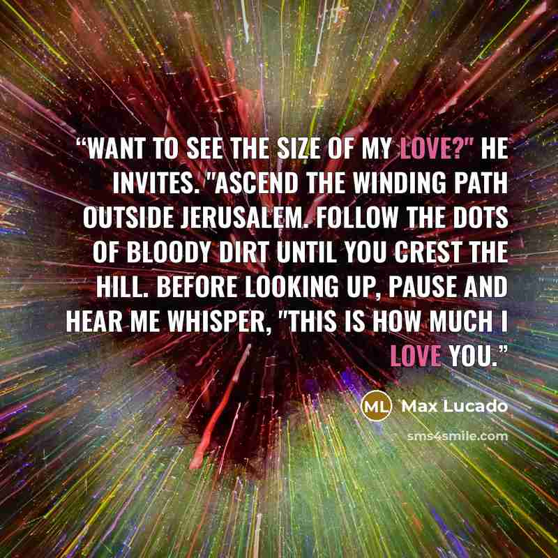 “Want to see the size of my love?" he invites. "Ascend the winding path outside Jerusalem. Follow the dots of bloody dirt until you crest the hill. Before looking up, pause and hear me whisper, "This is how much i love you.” quote by Max Lucado