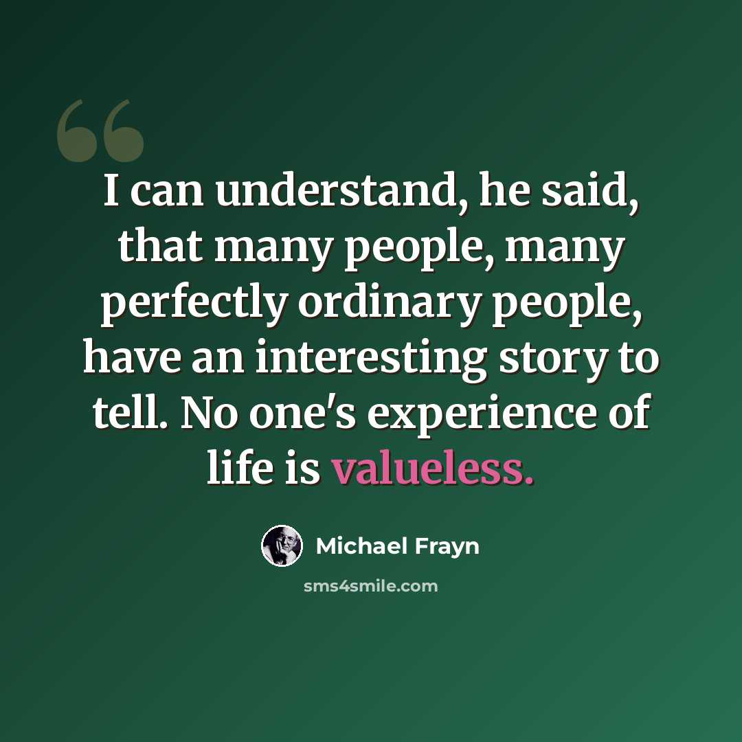 “I can understand, he said, that many people, many perfectly ordinary people, have an interesting story to tell. No one's experience of life is valueless.” quote by Michael Frayn