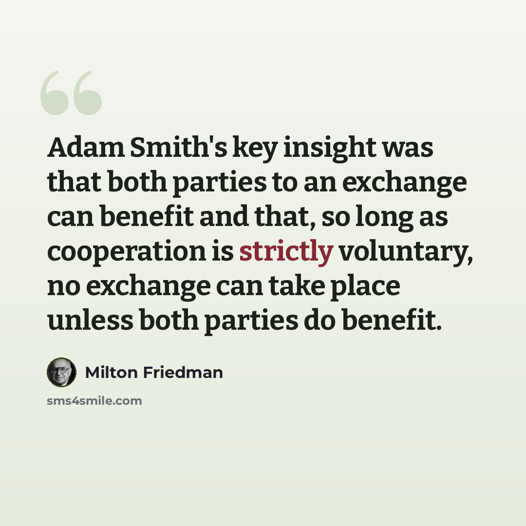 “Adam Smith's key insight was that both parties to an exchange can benefit and that, so long as cooperation is strictly voluntary, no exchange can take place unless both parties do benefit.” quote by Milton Friedman