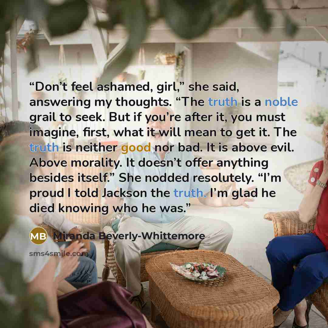 “Don’t feel ashamed, girl,” she said, answering my thoughts. “The truth is a noble grail to seek. But if you’re after it, you must imagine, first, what it will mean to get it. The truth is neither good nor bad. It is above evil. Above morality. It doesn’t offer anything besides itself.” She nodded…” quote by Miranda Beverly-Whittemore
